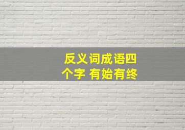 反义词成语四个字 有始有终